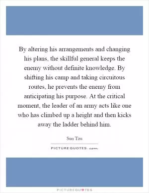 By altering his arrangements and changing his plans, the skillful general keeps the enemy without definite knowledge. By shifting his camp and taking circuitous routes, he prevents the enemy from anticipating his purpose. At the critical moment, the leader of an army acts like one who has climbed up a height and then kicks away the ladder behind him Picture Quote #1