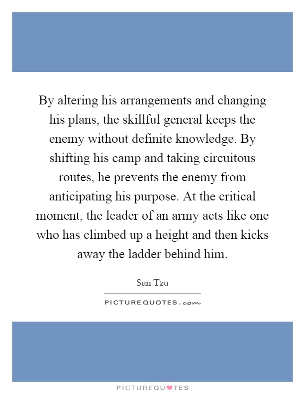 By altering his arrangements and changing his plans, the skillful general keeps the enemy without definite knowledge. By shifting his camp and taking circuitous routes, he prevents the enemy from anticipating his purpose. At the critical moment, the leader of an army acts like one who has climbed up a height and then kicks away the ladder behind him Picture Quote #1