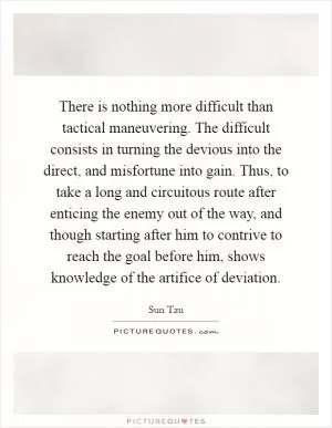 There is nothing more difficult than tactical maneuvering. The difficult consists in turning the devious into the direct, and misfortune into gain. Thus, to take a long and circuitous route after enticing the enemy out of the way, and though starting after him to contrive to reach the goal before him, shows knowledge of the artifice of deviation Picture Quote #1
