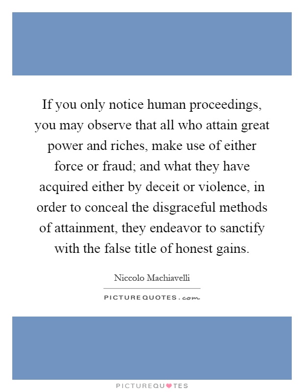 If you only notice human proceedings, you may observe that all who attain great power and riches, make use of either force or fraud; and what they have acquired either by deceit or violence, in order to conceal the disgraceful methods of attainment, they endeavor to sanctify with the false title of honest gains Picture Quote #1