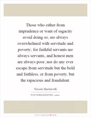 Those who either from imprudence or want of sagacity avoid doing so, are always overwhelmed with servitude and poverty; for faithful servants are always servants, and honest men are always poor; nor do any ever escape from servitude but the bold and faithless, or from poverty, but the rapacious and fraudulent Picture Quote #1