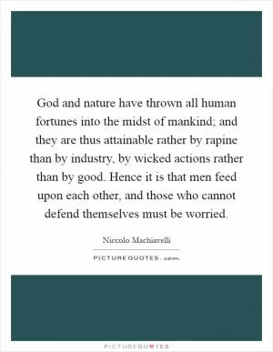 God and nature have thrown all human fortunes into the midst of mankind; and they are thus attainable rather by rapine than by industry, by wicked actions rather than by good. Hence it is that men feed upon each other, and those who cannot defend themselves must be worried Picture Quote #1