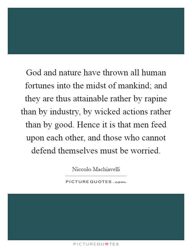 God and nature have thrown all human fortunes into the midst of mankind; and they are thus attainable rather by rapine than by industry, by wicked actions rather than by good. Hence it is that men feed upon each other, and those who cannot defend themselves must be worried Picture Quote #1