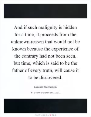 And if such malignity is hidden for a time, it proceeds from the unknown reason that would not be known because the experience of the contrary had not been seen, but time, which is said to be the father of every truth, will cause it to be discovered Picture Quote #1