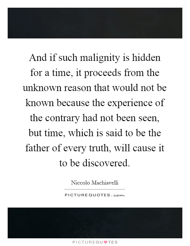 And if such malignity is hidden for a time, it proceeds from the unknown reason that would not be known because the experience of the contrary had not been seen, but time, which is said to be the father of every truth, will cause it to be discovered Picture Quote #1