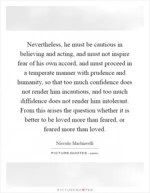 Nevertheless, he must be cautious in believing and acting, and must not inspire fear of his own accord, and must proceed in a temperate manner with prudence and humanity, so that too much confidence does not render him incautious, and too much diffidence does not render him intolerant. From this arises the question whether it is better to be loved more than feared, or feared more than loved Picture Quote #1