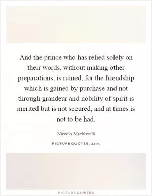 And the prince who has relied solely on their words, without making other preparations, is ruined, for the friendship which is gained by purchase and not through grandeur and nobility of spirit is merited but is not secured, and at times is not to be had Picture Quote #1