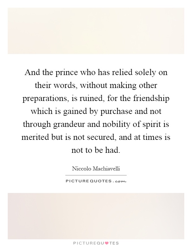 And the prince who has relied solely on their words, without making other preparations, is ruined, for the friendship which is gained by purchase and not through grandeur and nobility of spirit is merited but is not secured, and at times is not to be had Picture Quote #1