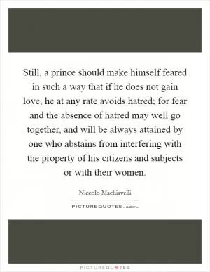 Still, a prince should make himself feared in such a way that if he does not gain love, he at any rate avoids hatred; for fear and the absence of hatred may well go together, and will be always attained by one who abstains from interfering with the property of his citizens and subjects or with their women Picture Quote #1