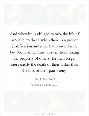 And when he is obliged to take the life of any one, to do so when there is a proper justification and manifest reason for it; but above all he must abstain from taking the property of others, for men forget more easily the death of their father than the loss of their patrimony Picture Quote #1