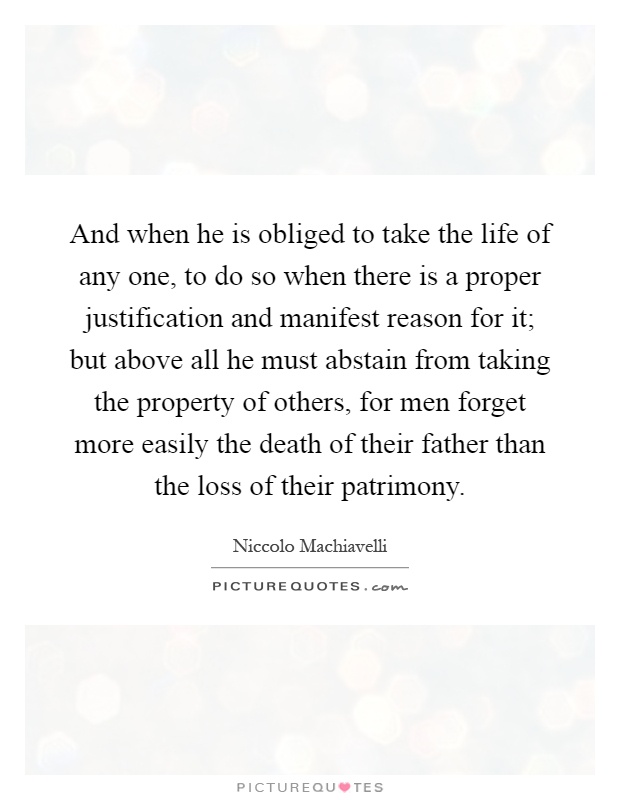 And when he is obliged to take the life of any one, to do so when there is a proper justification and manifest reason for it; but above all he must abstain from taking the property of others, for men forget more easily the death of their father than the loss of their patrimony Picture Quote #1