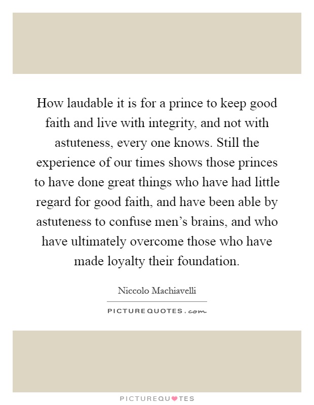How laudable it is for a prince to keep good faith and live with integrity, and not with astuteness, every one knows. Still the experience of our times shows those princes to have done great things who have had little regard for good faith, and have been able by astuteness to confuse men's brains, and who have ultimately overcome those who have made loyalty their foundation Picture Quote #1