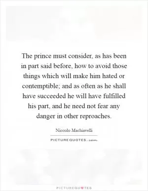 The prince must consider, as has been in part said before, how to avoid those things which will make him hated or contemptible; and as often as he shall have succeeded he will have fulfilled his part, and he need not fear any danger in other reproaches Picture Quote #1