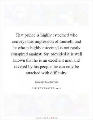 That prince is highly esteemed who conveys this impression of himself, and he who is highly esteemed is not easily conspired against; for, provided it is well known that he is an excellent man and revered by his people, he can only be attacked with difficulty Picture Quote #1