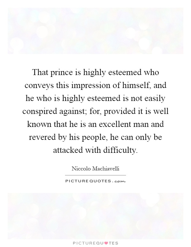 That prince is highly esteemed who conveys this impression of himself, and he who is highly esteemed is not easily conspired against; for, provided it is well known that he is an excellent man and revered by his people, he can only be attacked with difficulty Picture Quote #1