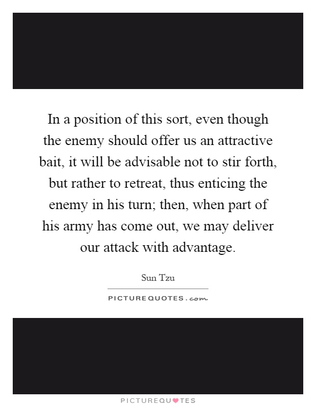 In a position of this sort, even though the enemy should offer us an attractive bait, it will be advisable not to stir forth, but rather to retreat, thus enticing the enemy in his turn; then, when part of his army has come out, we may deliver our attack with advantage Picture Quote #1