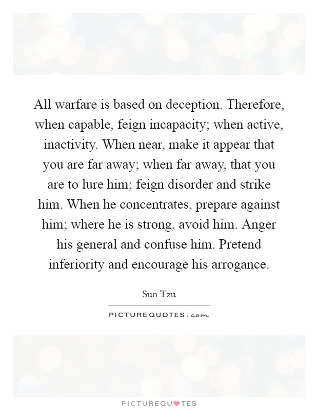 All warfare is based on deception. Therefore, when capable, feign incapacity; when active, inactivity. When near, make it appear that you are far away; when far away, that you are to lure him; feign disorder and strike him. When he concentrates, prepare against him; where he is strong, avoid him. Anger his general and confuse him. Pretend inferiority and encourage his arrogance Picture Quote #1