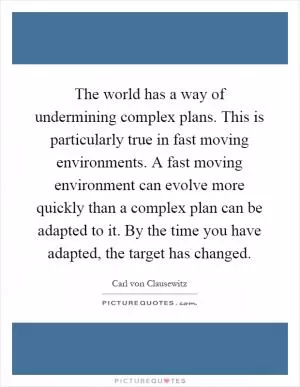 The world has a way of undermining complex plans. This is particularly true in fast moving environments. A fast moving environment can evolve more quickly than a complex plan can be adapted to it. By the time you have adapted, the target has changed Picture Quote #1