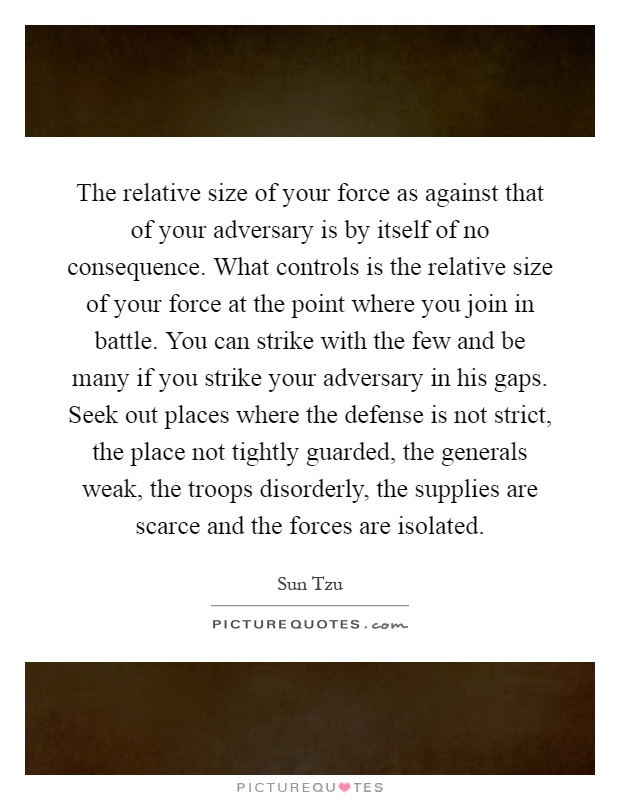 The relative size of your force as against that of your adversary is by itself of no consequence. What controls is the relative size of your force at the point where you join in battle. You can strike with the few and be many if you strike your adversary in his gaps. Seek out places where the defense is not strict, the place not tightly guarded, the generals weak, the troops disorderly, the supplies are scarce and the forces are isolated Picture Quote #1