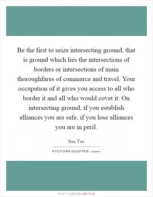 Be the first to seize intersecting ground, that is ground which lies the intersections of borders or intersections of main thoroughfares of commerce and travel. Your occupation of it gives you access to all who border it and all who would covet it. On intersecting ground, if you establish alliances you are safe, if you lose alliances you are in peril Picture Quote #1