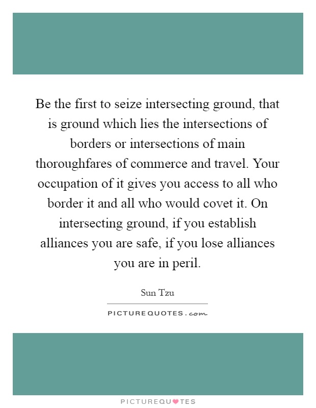 Be the first to seize intersecting ground, that is ground which lies the intersections of borders or intersections of main thoroughfares of commerce and travel. Your occupation of it gives you access to all who border it and all who would covet it. On intersecting ground, if you establish alliances you are safe, if you lose alliances you are in peril Picture Quote #1