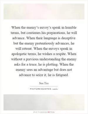 When the enemy’s envoy’s speak in humble terms, but continues his preparations, he will advance. When their language is deceptive but the enemy pretentiously advances, he will retreat. When the envoys speak in apologetic terms, he wishes a respite. When without a previous understanding the enemy asks for a truce, he is plotting. When the enemy sees an advantage but does not advance to seize it, he is fatigued Picture Quote #1