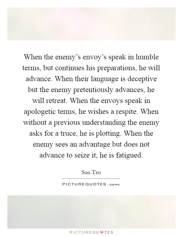 When the enemy's envoy's speak in humble terms, but continues his preparations, he will advance. When their language is deceptive but the enemy pretentiously advances, he will retreat. When the envoys speak in apologetic terms, he wishes a respite. When without a previous understanding the enemy asks for a truce, he is plotting. When the enemy sees an advantage but does not advance to seize it, he is fatigued Picture Quote #1