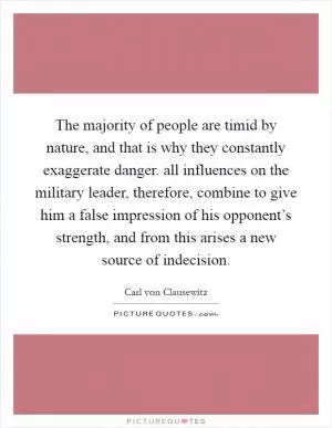 The majority of people are timid by nature, and that is why they constantly exaggerate danger. all influences on the military leader, therefore, combine to give him a false impression of his opponent’s strength, and from this arises a new source of indecision Picture Quote #1