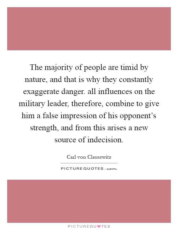 The majority of people are timid by nature, and that is why they constantly exaggerate danger. all influences on the military leader, therefore, combine to give him a false impression of his opponent's strength, and from this arises a new source of indecision Picture Quote #1