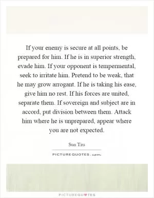 If your enemy is secure at all points, be prepared for him. If he is in superior strength, evade him. If your opponent is tempermental, seek to irritate him. Pretend to be weak, that he may grow arrogant. If he is taking his ease, give him no rest. If his forces are united, separate them. If sovereign and subject are in accord, put division between them. Attack him where he is unprepared, appear where you are not expected Picture Quote #1
