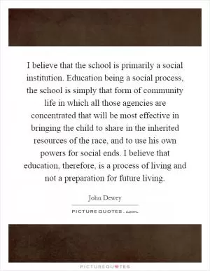 I believe that the school is primarily a social institution. Education being a social process, the school is simply that form of community life in which all those agencies are concentrated that will be most effective in bringing the child to share in the inherited resources of the race, and to use his own powers for social ends. I believe that education, therefore, is a process of living and not a preparation for future living Picture Quote #1