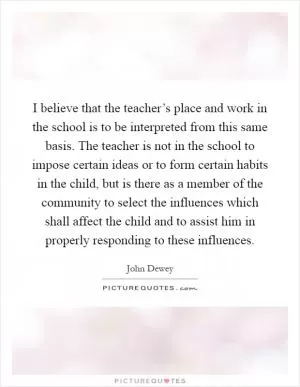 I believe that the teacher’s place and work in the school is to be interpreted from this same basis. The teacher is not in the school to impose certain ideas or to form certain habits in the child, but is there as a member of the community to select the influences which shall affect the child and to assist him in properly responding to these influences Picture Quote #1
