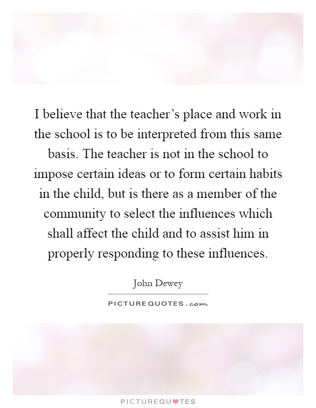 I believe that the teacher's place and work in the school is to be interpreted from this same basis. The teacher is not in the school to impose certain ideas or to form certain habits in the child, but is there as a member of the community to select the influences which shall affect the child and to assist him in properly responding to these influences Picture Quote #1