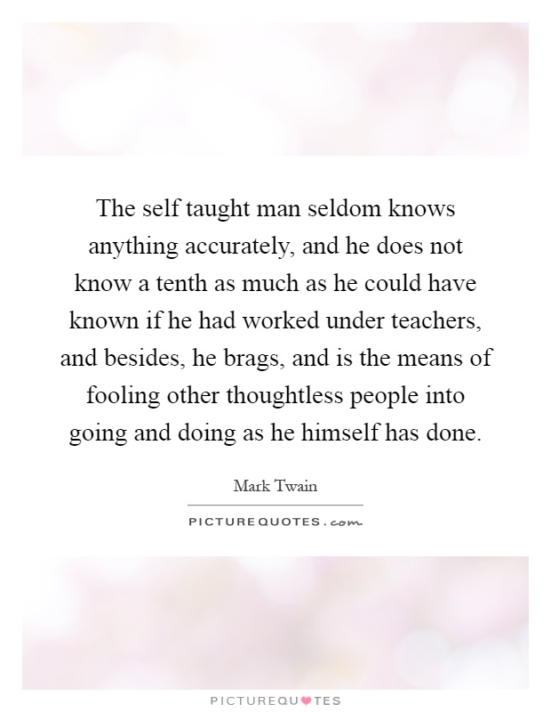 The self taught man seldom knows anything accurately, and he does not know a tenth as much as he could have known if he had worked under teachers, and besides, he brags, and is the means of fooling other thoughtless people into going and doing as he himself has done Picture Quote #1