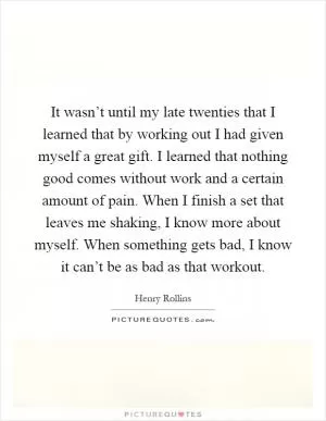 It wasn’t until my late twenties that I learned that by working out I had given myself a great gift. I learned that nothing good comes without work and a certain amount of pain. When I finish a set that leaves me shaking, I know more about myself. When something gets bad, I know it can’t be as bad as that workout Picture Quote #1