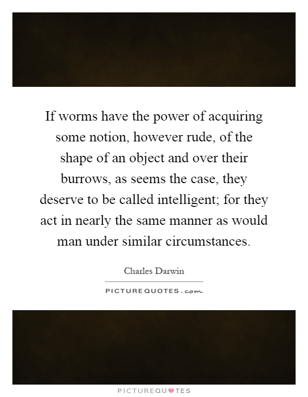 If worms have the power of acquiring some notion, however rude, of the shape of an object and over their burrows, as seems the case, they deserve to be called intelligent; for they act in nearly the same manner as would man under similar circumstances Picture Quote #1