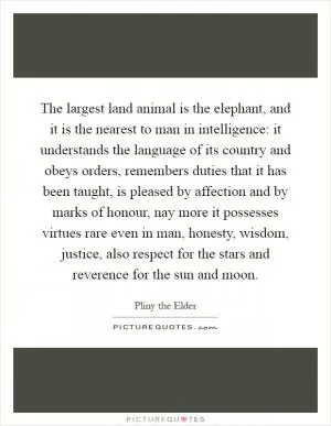 The largest land animal is the elephant, and it is the nearest to man in intelligence: it understands the language of its country and obeys orders, remembers duties that it has been taught, is pleased by affection and by marks of honour, nay more it possesses virtues rare even in man, honesty, wisdom, justice, also respect for the stars and reverence for the sun and moon Picture Quote #1