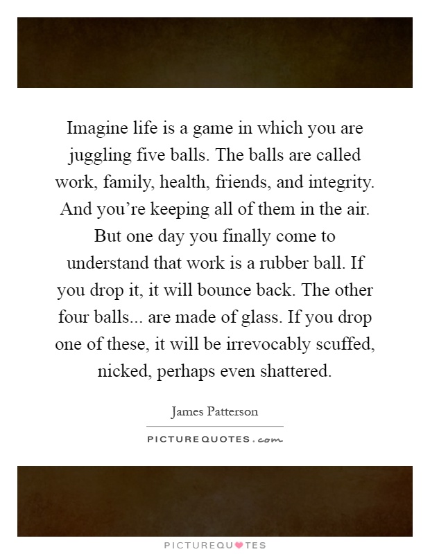 Imagine life is a game in which you are juggling five balls. The balls are called work, family, health, friends, and integrity. And you're keeping all of them in the air. But one day you finally come to understand that work is a rubber ball. If you drop it, it will bounce back. The other four balls... are made of glass. If you drop one of these, it will be irrevocably scuffed, nicked, perhaps even shattered Picture Quote #1