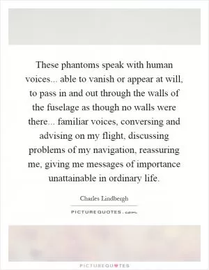These phantoms speak with human voices... able to vanish or appear at will, to pass in and out through the walls of the fuselage as though no walls were there... familiar voices, conversing and advising on my flight, discussing problems of my navigation, reassuring me, giving me messages of importance unattainable in ordinary life Picture Quote #1
