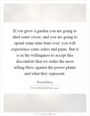 If you grow a garden you are going to shed some sweat, and you are going to spend some time bent over; you will experience some aches and pains. But it is in the willingness to accept this discomfort that we strike the most telling blow against the power plants and what they represent Picture Quote #1