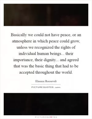 Basically we could not have peace, or an atmosphere in which peace could grow, unless we recognized the rights of individual human beings... their importance, their dignity... and agreed that was the basic thing that had to be accepted throughout the world Picture Quote #1