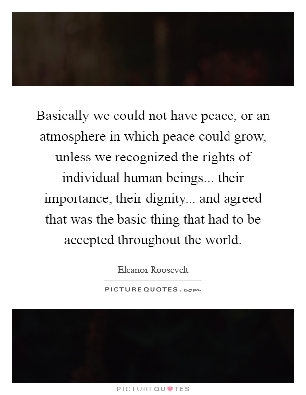 Basically we could not have peace, or an atmosphere in which peace could grow, unless we recognized the rights of individual human beings... their importance, their dignity... and agreed that was the basic thing that had to be accepted throughout the world Picture Quote #1