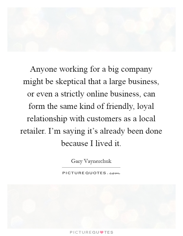 Anyone working for a big company might be skeptical that a large business, or even a strictly online business, can form the same kind of friendly, loyal relationship with customers as a local retailer. I'm saying it's already been done because I lived it Picture Quote #1