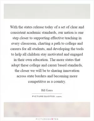With the states release today of a set of clear and consistent academic standards, our nation is one step closer to supporting effective teaching in every classroom, charting a path to college and careers for all students, and developing the tools to help all children stay motivated and engaged in their own education. The more states that adopt these college and career based standards, the closer we will be to sharing innovation across state borders and becoming more competitive as a country Picture Quote #1