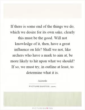 If there is some end of the things we do, which we desire for its own sake, clearly this must be the good. Will not knowledge of it, then, have a great influence on life? Shall we not, like archers who have a mark to aim at, be more likely to hit upon what we should? If so, we must try, in outline at least, to determine what it is Picture Quote #1