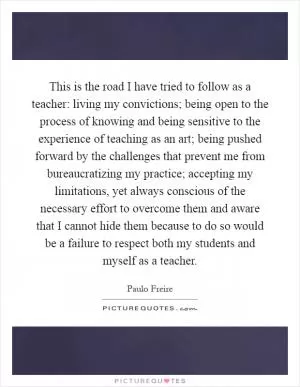 This is the road I have tried to follow as a teacher: living my convictions; being open to the process of knowing and being sensitive to the experience of teaching as an art; being pushed forward by the challenges that prevent me from bureaucratizing my practice; accepting my limitations, yet always conscious of the necessary effort to overcome them and aware that I cannot hide them because to do so would be a failure to respect both my students and myself as a teacher Picture Quote #1
