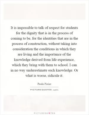 It is impossible to talk of respect for students for the dignity that is in the process of coming to be, for the identities that are in the process of construction, without taking into consideration the conditions in which they are living and the importance of the knowledge derived from life experience, which they bring with them to school. I can in no way underestimate such knowledge. Or what is worse, ridicule it Picture Quote #1