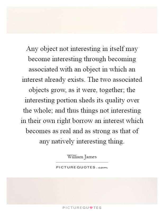 Any object not interesting in itself may become interesting through becoming associated with an object in which an interest already exists. The two associated objects grow, as it were, together; the interesting portion sheds its quality over the whole; and thus things not interesting in their own right borrow an interest which becomes as real and as strong as that of any natively interesting thing Picture Quote #1