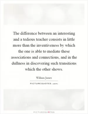 The difference between an interesting and a tedious teacher consists in little more than the inventiveness by which the one is able to mediate these associations and connections, and in the dullness in discovering such transitions which the other shows Picture Quote #1