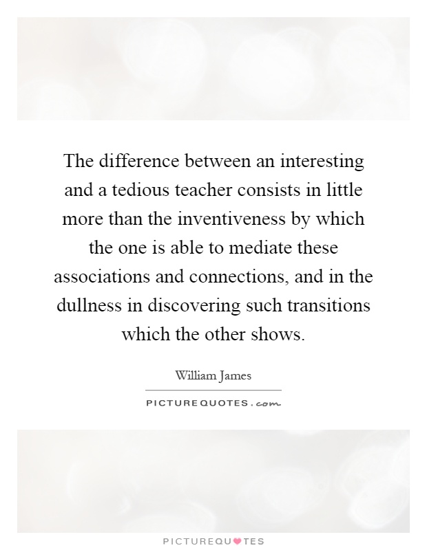 The difference between an interesting and a tedious teacher consists in little more than the inventiveness by which the one is able to mediate these associations and connections, and in the dullness in discovering such transitions which the other shows Picture Quote #1